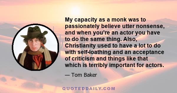 My capacity as a monk was to passionately believe utter nonsense, and when you're an actor you have to do the same thing. Also, Christianity used to have a lot to do with self-loathing and an acceptance of criticism and 