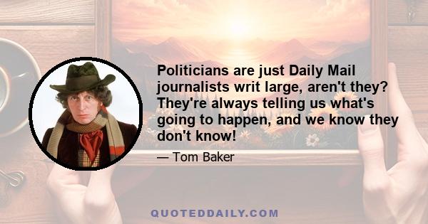 Politicians are just Daily Mail journalists writ large, aren't they? They're always telling us what's going to happen, and we know they don't know!