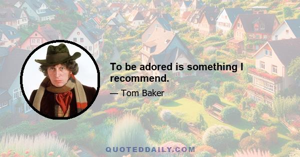 To be adored is something I recommend.