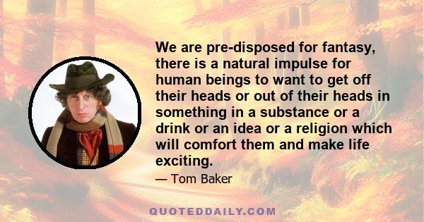 We are pre-disposed for fantasy, there is a natural impulse for human beings to want to get off their heads or out of their heads in something in a substance or a drink or an idea or a religion which will comfort them