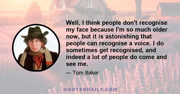 Well, I think people don't recognise my face because I'm so much older now, but it is astonishing that people can recognise a voice. I do sometimes get recognised, and indeed a lot of people do come and see me.