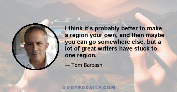 I think it's probably better to make a region your own, and then maybe you can go somewhere else, but a lot of great writers have stuck to one region.