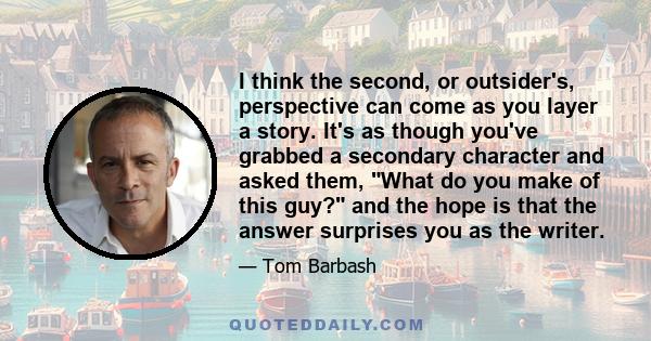 I think the second, or outsider's, perspective can come as you layer a story. It's as though you've grabbed a secondary character and asked them, What do you make of this guy? and the hope is that the answer surprises