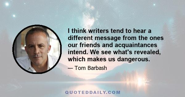 I think writers tend to hear a different message from the ones our friends and acquaintances intend. We see what's revealed, which makes us dangerous.