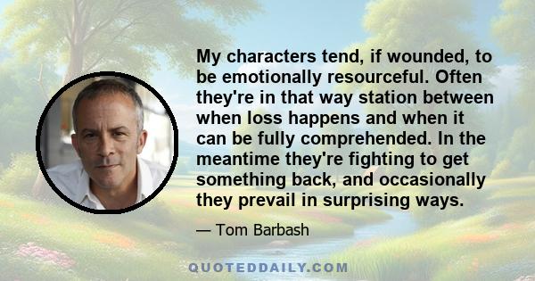 My characters tend, if wounded, to be emotionally resourceful. Often they're in that way station between when loss happens and when it can be fully comprehended. In the meantime they're fighting to get something back,