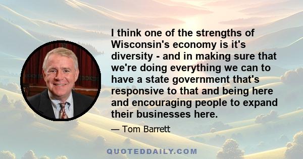 I think one of the strengths of Wisconsin's economy is it's diversity - and in making sure that we're doing everything we can to have a state government that's responsive to that and being here and encouraging people to 