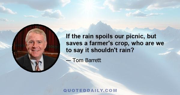 If the rain spoils our picnic, but saves a farmer's crop, who are we to say it shouldn't rain?