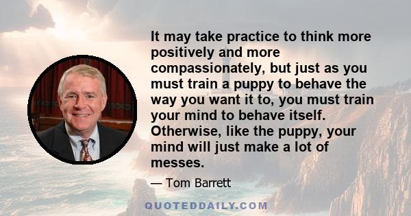 It may take practice to think more positively and more compassionately, but just as you must train a puppy to behave the way you want it to, you must train your mind to behave itself. Otherwise, like the puppy, your