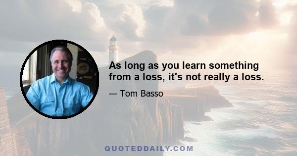 As long as you learn something from a loss, it's not really a loss.