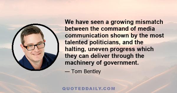 We have seen a growing mismatch between the command of media communication shown by the most talented politicians, and the halting, uneven progress which they can deliver through the machinery of government.