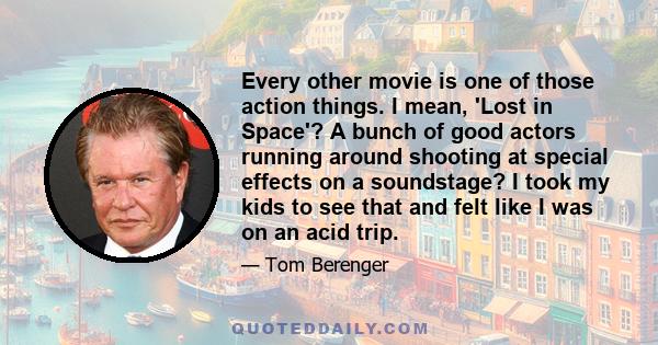 Every other movie is one of those action things. I mean, 'Lost in Space'? A bunch of good actors running around shooting at special effects on a soundstage? I took my kids to see that and felt like I was on an acid trip.