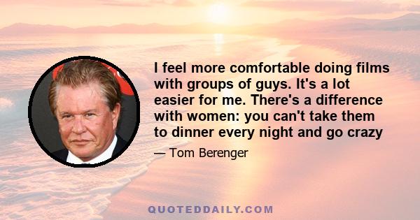 I feel more comfortable doing films with groups of guys. It's a lot easier for me. There's a difference with women: you can't take them to dinner every night and go crazy