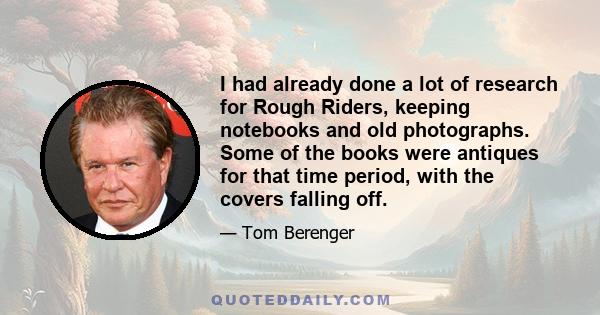 I had already done a lot of research for Rough Riders, keeping notebooks and old photographs. Some of the books were antiques for that time period, with the covers falling off.