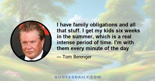 I have family obligations and all that stuff. I get my kids six weeks in the summer, which is a real intense period of time. I'm with them every minute of the day