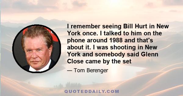 I remember seeing Bill Hurt in New York once. I talked to him on the phone around 1988 and that's about it. I was shooting in New York and somebody said Glenn Close came by the set