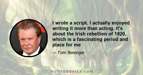 I wrote a script. I actually enjoyed writing it more than acting. It's about the Irish rebellion of 1920, which is a fascinating period and place for me