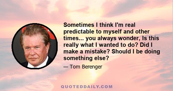 Sometimes I think I'm real predictable to myself and other times... you always wonder, Is this really what I wanted to do? Did I make a mistake? Should I be doing something else?