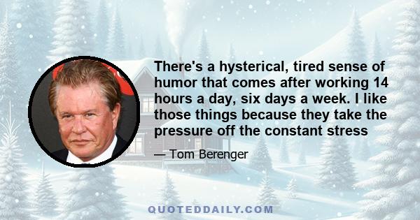 There's a hysterical, tired sense of humor that comes after working 14 hours a day, six days a week. I like those things because they take the pressure off the constant stress