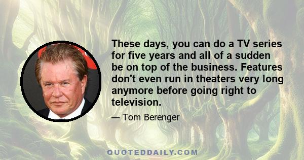 These days, you can do a TV series for five years and all of a sudden be on top of the business. Features don't even run in theaters very long anymore before going right to television.