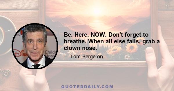 Be. Here. NOW. Don't forget to breathe. When all else fails, grab a clown nose.