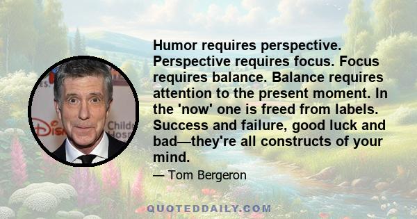 Humor requires perspective. Perspective requires focus. Focus requires balance. Balance requires attention to the present moment. In the 'now' one is freed from labels. Success and failure, good luck and bad—they're all 