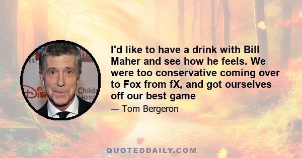 I'd like to have a drink with Bill Maher and see how he feels. We were too conservative coming over to Fox from fX, and got ourselves off our best game