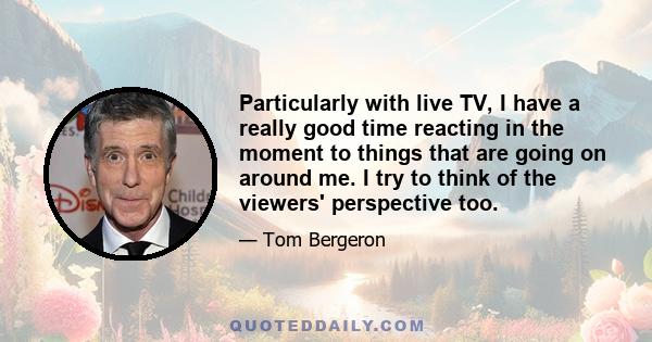 Particularly with live TV, I have a really good time reacting in the moment to things that are going on around me. I try to think of the viewers' perspective too.