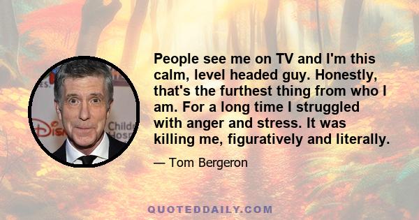 People see me on TV and I'm this calm, level headed guy. Honestly, that's the furthest thing from who I am. For a long time I struggled with anger and stress. It was killing me, figuratively and literally.