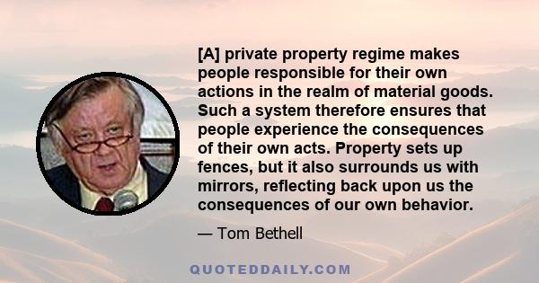 [A] private property regime makes people responsible for their own actions in the realm of material goods. Such a system therefore ensures that people experience the consequences of their own acts. Property sets up