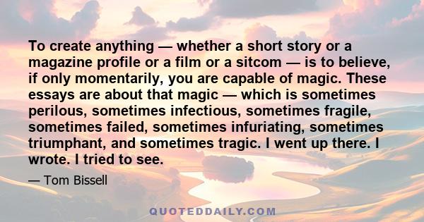 To create anything — whether a short story or a magazine profile or a film or a sitcom — is to believe, if only momentarily, you are capable of magic. These essays are about that magic — which is sometimes perilous,