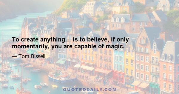 To create anything… is to believe, if only momentarily, you are capable of magic.