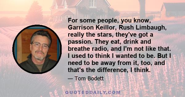 For some people, you know, Garrison Keillor, Rush Limbaugh, really the stars, they've got a passion. They eat, drink and breathe radio, and I'm not like that. I used to think I wanted to be. But I need to be away from