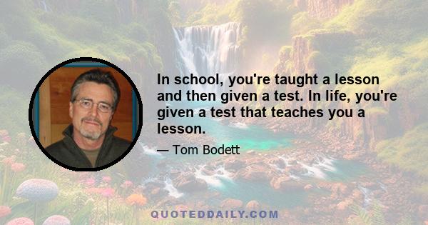 In school, you're taught a lesson and then given a test. In life, you're given a test that teaches you a lesson.