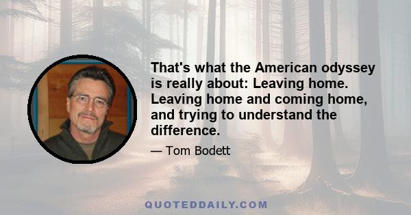 That's what the American odyssey is really about: Leaving home. Leaving home and coming home, and trying to understand the difference.