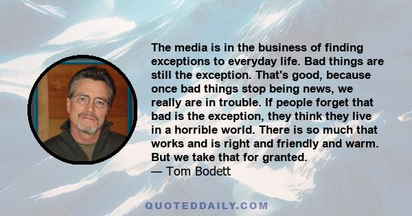 The media is in the business of finding exceptions to everyday life. Bad things are still the exception. That's good, because once bad things stop being news, we really are in trouble. If people forget that bad is the