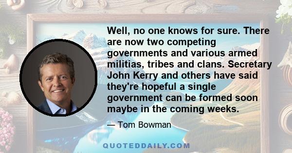 Well, no one knows for sure. There are now two competing governments and various armed militias, tribes and clans. Secretary John Kerry and others have said they're hopeful a single government can be formed soon maybe