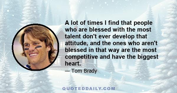 A lot of times I find that people who are blessed with the most talent don't ever develop that attitude, and the ones who aren't blessed in that way are the most competitive and have the biggest heart.