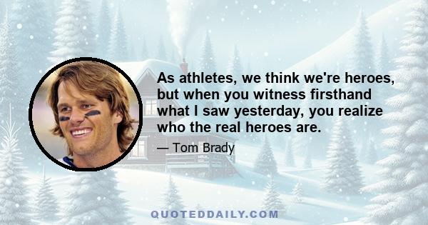 As athletes, we think we're heroes, but when you witness firsthand what I saw yesterday, you realize who the real heroes are.