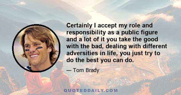 Certainly I accept my role and responsibility as a public figure and a lot of it you take the good with the bad, dealing with different adversities in life, you just try to do the best you can do.