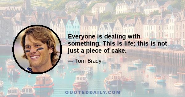 Everyone is dealing with something. This is life; this is not just a piece of cake.