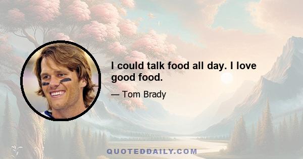 I could talk food all day. I love good food.