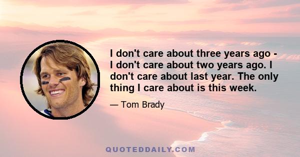 I don't care about three years ago - I don't care about two years ago. I don't care about last year. The only thing I care about is this week.