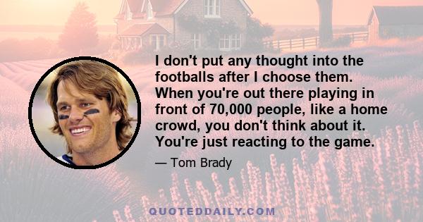 I don't put any thought into the footballs after I choose them. When you're out there playing in front of 70,000 people, like a home crowd, you don't think about it. You're just reacting to the game.