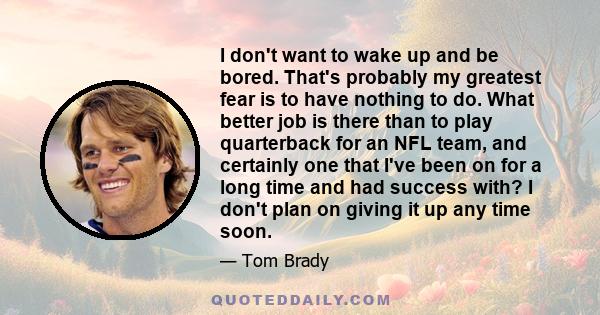 I don't want to wake up and be bored. That's probably my greatest fear is to have nothing to do. What better job is there than to play quarterback for an NFL team, and certainly one that I've been on for a long time and 