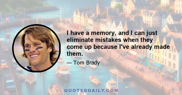 I have a memory, and I can just eliminate mistakes when they come up because I've already made them.