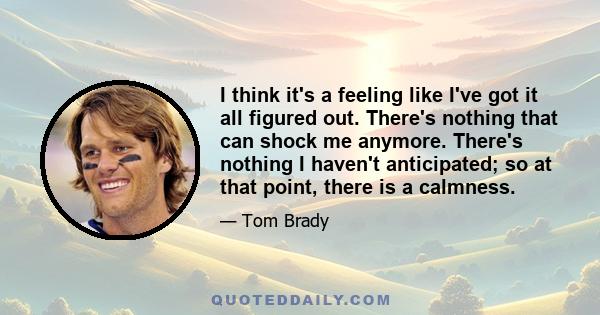 I think it's a feeling like I've got it all figured out. There's nothing that can shock me anymore. There's nothing I haven't anticipated; so at that point, there is a calmness.