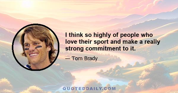 I think so highly of people who love their sport and make a really strong commitment to it.