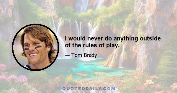 I would never do anything outside of the rules of play.