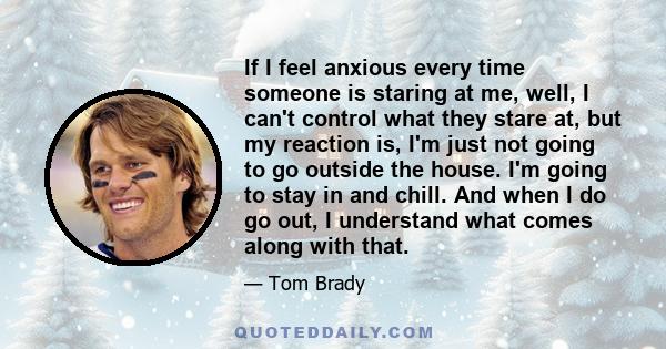 If I feel anxious every time someone is staring at me, well, I can't control what they stare at, but my reaction is, I'm just not going to go outside the house. I'm going to stay in and chill. And when I do go out, I