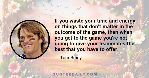 If you waste your time and energy on things that don't matter in the outcome of the game, then when you get to the game you're not going to give your teammates the best that you have to offer.